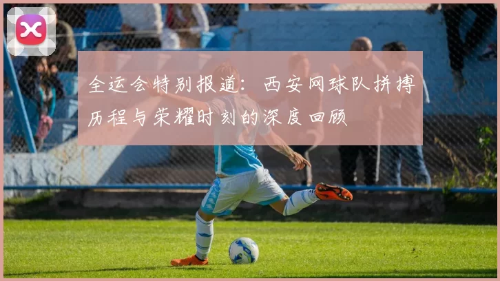 全运会特别报道：西安网球队拼搏历程与荣耀时刻的深度回顾