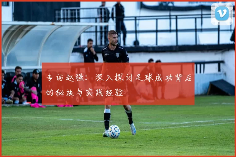 专访赵强：深入探讨足球成功背后的秘诀与实践经验