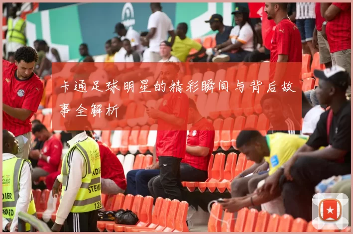 卡通足球明星的精彩瞬间与背后故事全解析