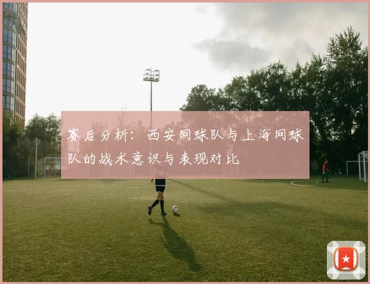 赛后分析：西安网球队与上海网球队的战术意识与表现对比