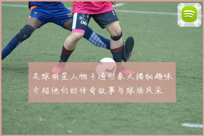 足球明星人物卡通形象大揭秘趣味介绍他们的传奇故事与球场风采