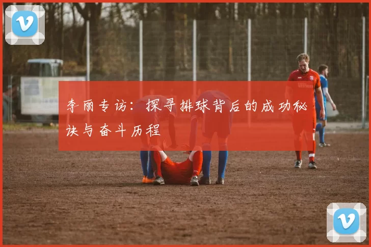 李丽专访：探寻排球背后的成功秘诀与奋斗历程