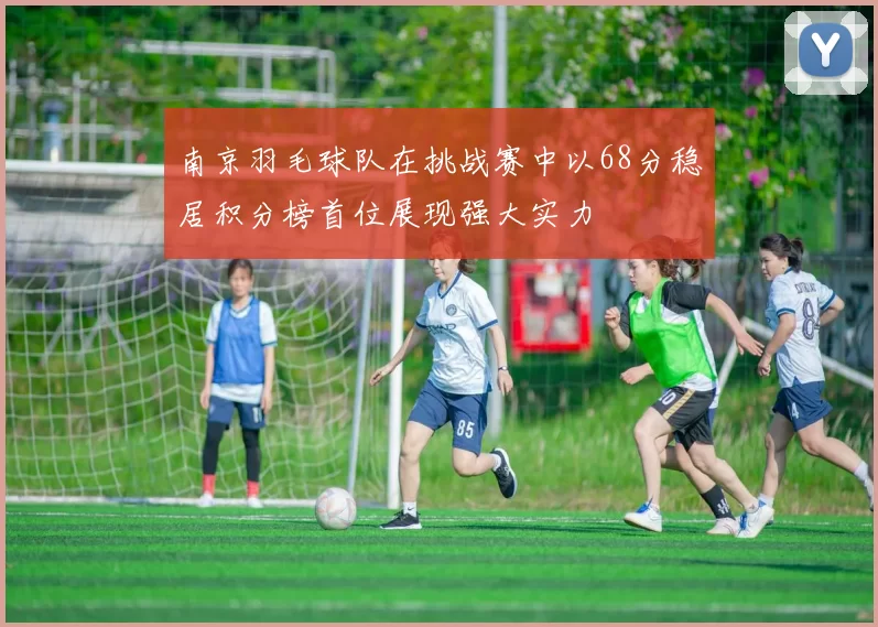 南京羽毛球队在挑战赛中以68分稳居积分榜首位展现强大实力