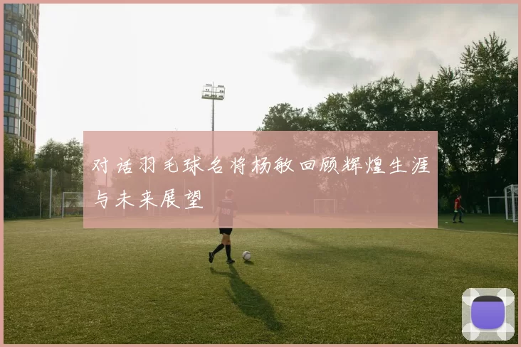 对话羽毛球名将杨敏回顾辉煌生涯与未来展望