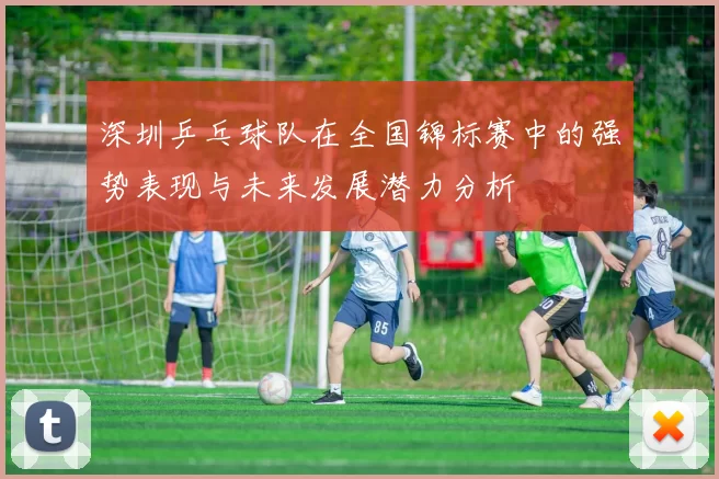 深圳乒乓球队在全国锦标赛中的强势表现与未来发展潜力分析